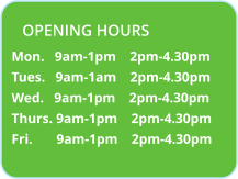 Mon.   9am-1pm    2pm-4.30pm Tues.   9am-1am    2pm-4.30pm Wed.   9am-1pm    2pm-4.30pm Thurs. 9am-1pm    2pm-4.30pm Fri.       9am-1pm    2pm-4.30pm OPENING HOURS